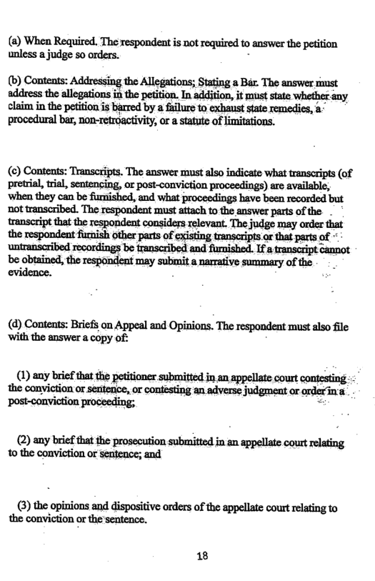 (2) When Required. The respondent is not required to answer the petition unless a judge 5o orders. : (b) Contents: Addressing the Allegations; Stating a Bar. The answer must address the allegations in the petition. In addition, it must state whether claim in the petition is barred by a failure to exhanst state remedics, a- procedural bar, non-retroactivity, or a statute of limitations. (¢) Contents: Transcripts. The answer must also indicate what transcripts (of pretrial, tril, sentencing, ar post-conviction proceedings) are available, ‘when they can be furnished, and what proceedings have boen recorded but ot transcribed. The respondent must attach to the answer parts of the. transeript that the respondent considers relevant. The judge may order that the respondent furnish other parts of existing transcripts or that parts of untranseribed recordings be transcribed and furnished. If & transcript cannot ‘be obtained, the respondent may submit a narrative summary of the evidence. (d) Contents: Briefs on Appeal and Opinions. The respondent must also file ‘with the answer a copy oft (1) any bricf that the petitioner submitted in an appellate court conesting the conviction or seatence, or contesting an adverse judgment or orderina (2) any brief that the prosecution submitted in an appellate court relating to the conviction or sentence; and (3) the opinions and dispositive orders of the appellate court relating to the conviction or the sentence. 18